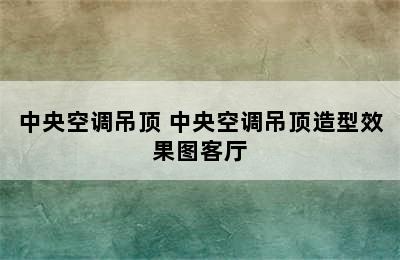 中央空调吊顶 中央空调吊顶造型效果图客厅